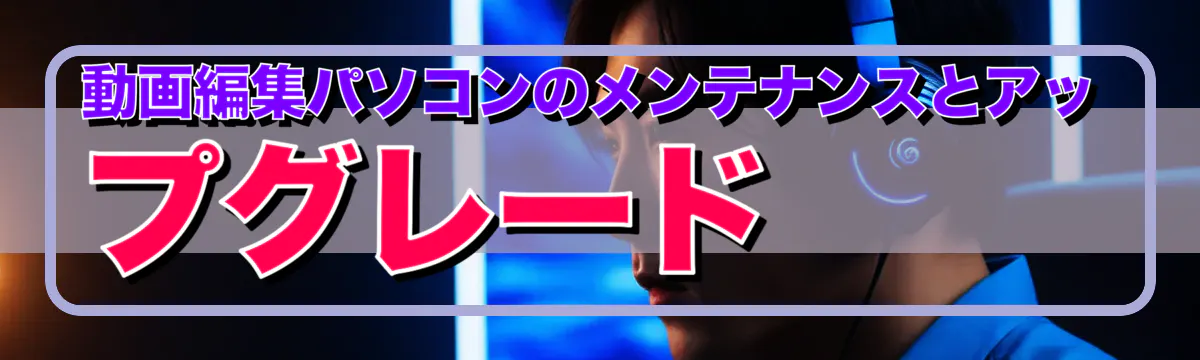 動画編集パソコンのメンテナンスとアップグレード