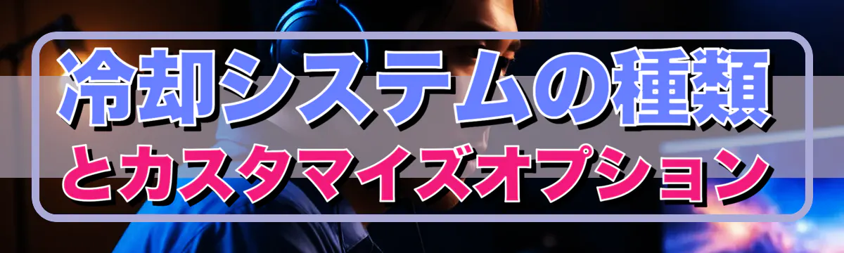 冷却システムの種類とカスタマイズオプション