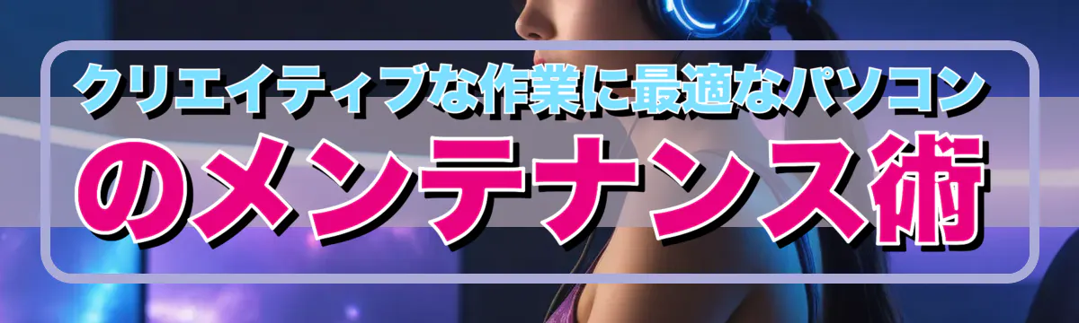 クリエイティブな作業に最適なパソコンのメンテナンス術