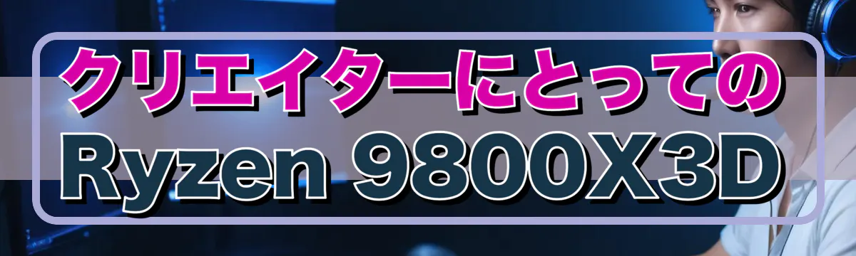 クリエイターにとってのRyzen&nbsp;9800X3D