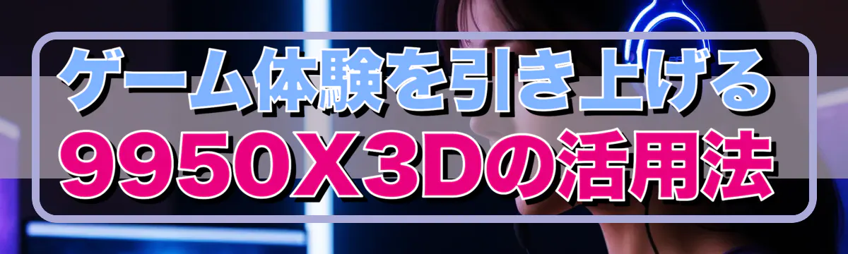 ゲーム体験を引き上げる9950X3Dの活用法