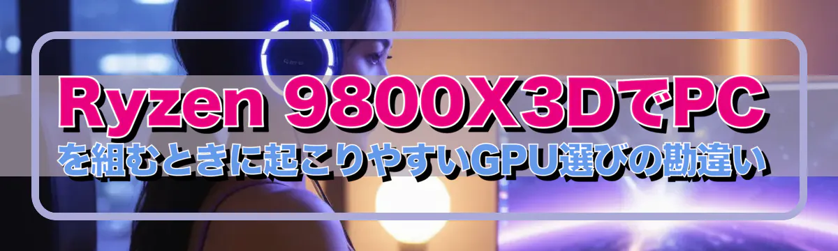 Ryzen 9800X3DでPCを組むときに起こりやすいGPU選びの勘違い
