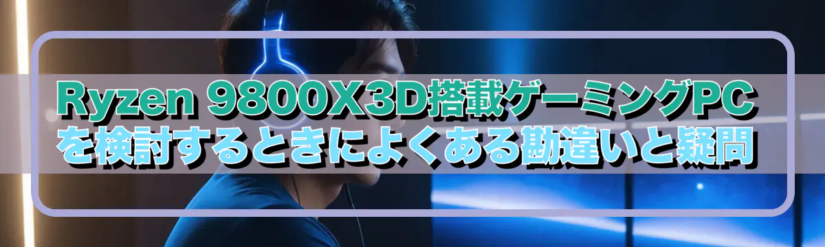 Ryzen 9800X3D搭載ゲーミングPCを検討するときによくある勘違いと疑問