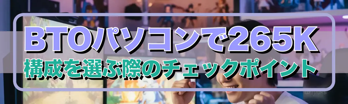 BTOパソコンで265K構成を選ぶ際のチェックポイント