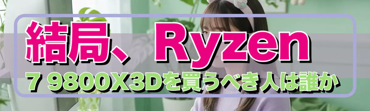 結局、Ryzen 7 9800X3Dを買うべき人は誰か