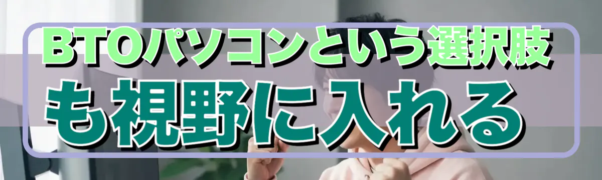 BTOパソコンという選択肢も視野に入れる