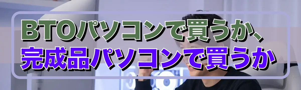 BTOパソコンで買うか、完成品パソコンで買うか